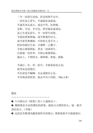 親近釋迦牟尼佛·從巴利藏經看佛陀的一生
236
「令一切眾生欣悅，於喜悅與平安中。
一切有命之眾生，不論強壯或虛弱，
不論其身長或大，或是中等、短與瘦，
是粗、可見、不可見，所居處是遠或近，
是已生或是當生，令一切眾生欣悅。
令彼此間無欺瞞，或不輕蔑任何人，
或令彼等無懷瞋，不欲使人受苦辛。」
恰如母親以生命，守護唯一之獨子，
令彼心無限開拓，普及一切諸眾生。
以慈遍一切世界，令彼心無限開拓，
遍及上、下與四方，無障礙、無怨、無敵。
不論行、住、坐、臥中，令彼保持此正念：
彼等如是說梵住。
不在諸見中輪轉，具足戒德有正見，
不再渴求諸欲貪，彼永不再入母胎。（Sn.1:8）
原注
－－－－－－－－－－－－－－－
� 八句偈出自《經集》的＜八誦經品＞。
� 獨覺佛是不必得佛陀的指導，能依自力覺悟的人，他一般不
說法度人。（菩提）
� 這段話若解讀為應漠視所有的教示，那麼他便不可能被執行；
 