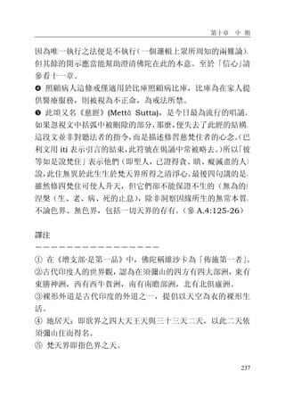 第十章 中 期
237
因為唯一執行之法便是不執行（一個邏輯上眾所周知的兩難論）。
但其餘的開示應當能幫助澄清佛陀在此的本意。至於「信心」請
參看十一章。
� 照顧病人這條戒僅適用於比庫照顧病比庫，比庫為在家人提
供醫療服務，則被視為不正命，為戒法所禁。
� 此頌又名《慈經》(Mettā Sutta)，是今日最為流行的唱誦。
如果忽視文中括弧中被刪除的部分，那麼，便失去了此經的結構。
這段文並非對聽法者的指令，而是描述修習慈梵住者的心念。（巴
利文用 iti 表示引言的結束，此符號在偈誦中常被略去。）所以「彼
等如是說梵住」表示他們（即聖人，已證得貪、瞋、癡滅盡的人）
說，此住無異於此生生於梵天界所得之清淨心。最後四句講的是，
雖然修四梵住可使人升天，但它們卻不能保證不生的（無為的）
涅槃（生、老、病、死的止息），除非洞察因緣所生的無常本質，
不論色界、無色界，包括一切天界的存有。（參 A.4:125-26）
譯注
－－－－－－－－－－－－－－－－
① 在《增支部·是第一品》中，佛陀稱維沙卡為「佈施第一者」。
②古代印度人的世界觀，認為在須彌山的四方有四大部洲，東有
東勝神洲，西有西牛賀洲，南有南瞻部洲，北有北俱廬洲。
③裸形外道是古代印度的外道之一，提倡以天空為衣的裸形生
活。
④ 地居天：即欲界之四大天王天與三十三天二天，以此二天依
須彌山住而得名。
⑤ 梵天界即指色界之天。
 