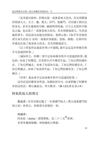 親近釋迦牟尼佛·從巴利藏經看佛陀的一生
24
「當菩薩出胎時，世間出現一道無量廣大的光，其光明勝過
世間諸天人、天子、魔、梵天、沙門、婆羅門，乃至國王與臣民
的身光。甚至在邊地的空曠、幽隱與黑暗處，日月之光照所不能
及之處，也出現了一道無量廣大的光，其光明勝過諸天，生於該
處的眾生，因這道光而能見到彼此，他們心想：『似乎有其他的
眾生來生於此！』此時一萬個世界動搖、震動、顫動，在那些世
界裏也出現了無量廣大的光，其光明勝過諸天。
「以上所述皆是我從世尊口中親聞，我牢記這是世尊稀有與
不可思義的特質。」
「誠如所言，阿難！要牢記如來稀有與不可思議的特質，還
包括：如來了知樂受、苦受與不苦不樂受生起，了知它們持續存
在，了知它們滅去。如來了知認知生起，了知它們持續存在，了
知它們滅去。如來了知念頭生起，了知它們持續存在，了知它們
滅去。」
「世尊！我也會牢記如來稀有與不可思議的特質。」
這些話是阿難尊者所說，為佛陀所印可。比庫們聽了阿難尊
者的這席話，都心滿意足，皆大歡喜。（M.123;參見 D.14）
阿私陀仙人的預言
敘述者：有首詩歌記載了一位婆羅門仙人（梵天或婆羅門的
預言家）所預言，即將發生的覺悟一事。
唱誦者：
阿私陀（Asita）晝間禪修，見三十三天
�
眾神，
穿著華麗揮旗幡，神情愉快且興奮，
 