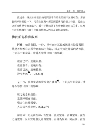 第十一章 佛陀其人
241
敘述者：既然在相當長的時間裏事件發生的順序無稽可查，那麼
我們不妨暫停一下，考查在經藏中所說關於佛陀的個人特質。從最古
老而流傳至今的文獻中，看一下佛陀講了些什麼關於自己的事，以及
生活在他的年代裏有幸碰到他的人們又是如何論及他。
佛陀的思惟與觀察
阿難：如是我聞。一時，世尊在沙瓦提城揭達林給孤獨園。
他坐著思惟自己所舍斷的惡不善法。以及所修習圓滿的諸善法。
了知其中的意義，世尊不禁發出如下的感歎：
在前已有，於後為無，
在前無者，於後為有，
在前已無，於後將無，
於今亦無
�
。(Ud.6:3)
又一次，世尊坐著觀察妄念之滅盡
�
。了知其中的意義，世
尊不禁發出如下的感歎：
彼之妄念根盡除，
系縛障礙亦皆離，
覺者住世離渴愛，
人天兩界莫能輕。(Ud.7:7)
諸比庫！此是四聖諦：苦聖諦、苦集聖諦、苦滅聖諦、滅苦
之道聖諦。因如實地發見此四聖諦，而稱為如來、阿拉漢、正自
 