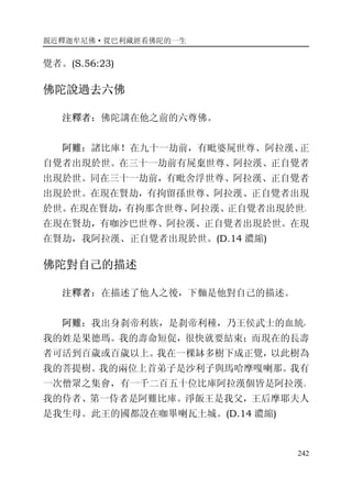 親近釋迦牟尼佛·從巴利藏經看佛陀的一生
242
覺者。(S.56:23)
佛陀說過去六佛
注釋者：佛陀講在他之前的六尊佛。
阿難：諸比庫！在九十一劫前，有毗婆屍世尊、阿拉漢、正
自覺者出現於世。在三十一劫前有屍棄世尊、阿拉漢、正自覺者
出現於世。同在三十一劫前，有毗舍浮世尊、阿拉漢、正自覺者
出現於世。在現在賢劫，有拘留孫世尊、阿拉漢、正自覺者出現
於世。在現在賢劫，有拘那含世尊、阿拉漢、正自覺者出現於世。
在現在賢劫，有咖沙巴世尊、阿拉漢、正自覺者出現於世。在現
在賢劫，我阿拉漢、正自覺者出現於世。(D.14 濃縮)
佛陀對自己的描述
注釋者：在描述了他人之後，下麵是他對自己的描述。
阿難：我出身刹帝利族，是刹帝利種，乃王侯武士的血統，
我的姓是果德瑪。我的壽命短促，很快就要結束；而現在的長壽
者可活到百歲或百歲以上。我在一棵缽多樹下成正覺，以此樹為
我的菩提樹。我的兩位上首弟子是沙利子與馬哈摩嘎喇那。我有
一次僧眾之集會，有一千二百五十位比庫阿拉漢個皆是阿拉漢。
我的侍者、第一侍者是阿難比庫。淨飯王是我父，王后摩耶夫人
是我生母。此王的國都設在咖畢喇瓦土城。(D.14 濃縮)
 