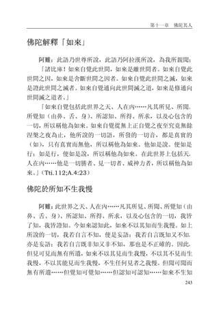 第十一章 佛陀其人
243
佛陀解釋「如來」
阿難：此語乃世尊所說，此語乃阿拉漢所說，為我所親聞：
「諸比庫！如來自覺此世間，如來是離世間者。如來自覺此
世間之因，如來是舍斷世間之因者。如來自覺此世間之滅，如來
是證此世間之滅者。如來自覺通向此世間滅之道，如來是修通向
世間滅之道者。」
「如來自覺包括此世界之天、人在內……凡其所見、所聞、
所覺知（由鼻、舌、身）、所認知、所得、所求，以及心包含的
一切，所以稱他為如來。如來自覺從無上正自覺之夜至究竟無餘
涅槃之夜為止，他所說的一切語，所發的一切音，都是真實的
（如），只有真實而無他，所以稱他為如來。他如是說。便如是
行；如是行，便如是說，所以稱他為如來。在此世界上包括天、
人在內……他是一切勝者、見一切者、威神力者，所以稱他為如
來。」（Tti.112;A.4:23）
佛陀於所知不生我慢
阿難：此世界之天、人在內……凡其所見、所聞、所覺知（由
鼻、舌、身）、所認知、所得、所求，以及心包含的一切，我皆
了知，我皆證知。今如來認知此，如來不以其知而生我慢。如上
所說的一切，我若自言不知，便是妄語；我若自言既知又不知，
亦是妄語；我若自言既非知又非不知，那也是不正確的。因此，
但見可見而無有所遺，如來不以其見而生我慢，不以其不見而生
我慢，不以其能見而生我慢，不生任何見者之我慢。但聞可聞而
無有所遺……但覺知可覺知……但認知可認知……如來不生知
 