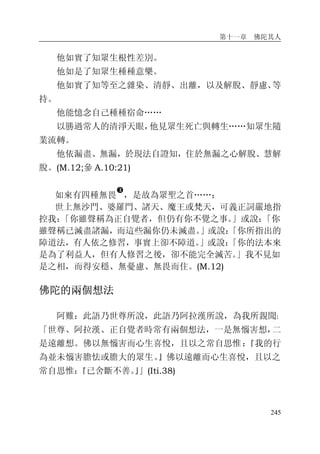第十一章 佛陀其人
245
他如實了知眾生根性差別。
他如是了知眾生種種意樂。
他如實了知等至之雜染、清靜、出離，以及解脫、靜慮、等
持。
他能憶念自己種種宿命……
以勝過常人的清淨天眼，他見眾生死亡與轉生……知眾生隨
業流轉。
他依漏盡、無漏，於現法自證知，住於無漏之心解脫、慧解
脫。(M.12;參 A.10:21)
如來有四種無畏
�
，是故為眾聖之首……：
世上無沙門、婆羅門、諸天、魔王或梵天，可義正詞嚴地指
控我：「你雖聲稱為正自覺者，但仍有你不覺之事。」或說：「你
雖聲稱已滅盡諸漏，而這些漏你仍未滅盡。」或說：「你所指出的
障道法，有人依之修習，事實上卻不障道。」或說：「你的法本來
是為了利益人，但有人修習之後，卻不能完全滅苦。」我不見如
是之相，而得安穩、無憂慮、無畏而住。(M.12)
佛陀的兩個想法
阿難：此語乃世尊所說，此語乃阿拉漢所說，為我所親聞：
「世尊、阿拉漢、正自覺者時常有兩個想法，一是無惱害想，二
是遠離想。佛以無惱害而心生喜悅，且以之常自思惟：『我的行
為並未惱害膽怯或膽大的眾生。』佛以遠離而心生喜悅，且以之
常自思惟：『已舍斷不善。』」(Iti.38)
 