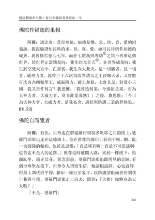 親近釋迦牟尼佛·從巴利藏經看佛陀的一生
246
佛陀作福德的果報
阿難：諸比庫！莫畏福德，福德是樂、求、欲、喜、愛的同
義語。我親驗證知長時的求、欲、喜、愛，如同長時所作福德的
成熟。我曾修習慈心七年，而在七壞劫與成劫
�
之間不再來這個
世界。於世界正當壞劫時，我生到光音天
�
。在世界成劫時，我
生到空梵天宮中。在那裏，我生為大梵天，是一切勝者、見一切
者、威神力者。我曾三十六次為欲界諸天之王沙咖天帝，又曾數
百次身為轉輪聖王，威振四方，疆土無犯，七寶具足。對眾小王
國，我又當作何言？我思惟：「我曾造何業，今感招是果，而為
大神力者、大威力者、莫非此業成熟？」之後，我思惟：「今日
為大神力者、大威力者、是我布舍、調伏與防護三業的異熟果。」
(Iti.22)
佛陀自謂覺者
阿難：有次，世尊走在鬱迦羅村與制多毗耶之間的路上，婆
羅門頭那也走在這條路上。他在世尊的腳印上看到千幅、輞、轂，
一切圓滿的輪相。他於是思惟：「真是稀有啊！真是不可思議啊！
這肯定不是人的足跡。」世尊這時離開大路，來到一棵樹下，結
跏趺坐，端正其身，置念面前。婆羅門頭那追蹤所見的足跡，看
到世尊坐在樹下。世尊令人望而生信，他諸根寂靜，心也寂靜，
得最上調伏與平靜，猶如一頭巨牙象王，以防護諸根而善於調伏
自我與守護。婆羅門頭那走上前去，問到：「大德！你將身為天
人嗎？」
「不是，婆羅門」
 