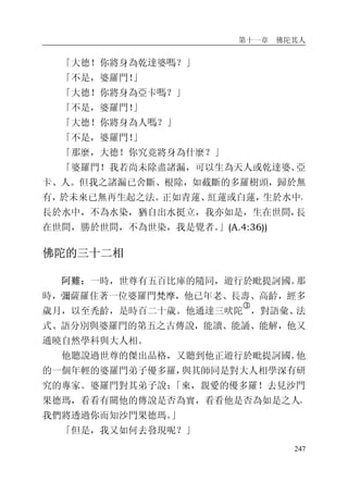 第十一章 佛陀其人
247
「大德！你將身為乾達婆嗎？」
「不是，婆羅門！」
「大德！你將身為亞卡嗎？」
「不是，婆羅門！」
「大德！你將身為人嗎？」
「不是，婆羅門！」
「那麼，大德！你究竟將身為什麼？」
「婆羅門！我若尚未除盡諸漏，可以生為天人或乾達婆、亞
卡、人。但我之諸漏已舍斷、根除，如截斷的多羅樹頭，歸於無
有，於未來已無再生起之法。正如青蓮、紅蓮或白蓮，生於水中，
長於水中，不為水染，猶自出水挺立，我亦如是，生在世間，長
在世間，勝於世間，不為世染，我是覺者。」(A.4:36))
佛陀的三十二相
阿難：一時，世尊有五百比庫的隨同，遊行於毗提訶國。那
時，彌薩羅住著一位婆羅門梵摩，他已年老、長壽、高齡，經多
歲月，以至禿齡，是時百二十歲。他通達三吠陀
�
，對語彙、法
式、語分別與婆羅門的第五之古傳說，能讀、能誦、能解，他又
通曉自然學科與大人相。
他聽說過世尊的傑出品格，又聽到他正遊行於毗提訶國。他
的一個年輕的婆羅門弟子優多羅，與其師同是對大人相學深有研
究的專家。婆羅門對其弟子說：「來，親愛的優多羅！去見沙門
果德瑪，看看有關他的傳說是否為實，看看他是否為如是之人，
我們將透過你而知沙門果德瑪。」
「但是，我又如何去發現呢？」
 