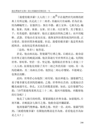 親近釋迦牟尼佛·從巴利藏經看佛陀的一生
248
「親愛的優多羅！大人的三十二相
�
早在我們世代相傳的經
典上有所記載。具足此三十二相者，其趣向只有兩種，若為在家，
則為轉輪聖王，征服四方，無往不勝，疆土安寧，七寶具足：輪
寶、象寶、馬寶、珠寶、女寶、居士寶、兵臣寶等。其子數量上
千，英勇超群，能伏敵軍。他以正義統治四海之國土，而不用棍
棒、武器。若他由在家而出家，過無家阿拉漢則成為阿拉漢、正
自覺者，除卻世間各種迷覆。但是，親愛的優多羅！我是聖典的
授與者，而你則是聖典的執持者。」
「是的，尊者！」他答道。
於是，他由座而起，對婆羅門行禮之後，右繞而去，動身前
往世尊正遊行的毗提訶國。他次第遊行至世尊所在之處，先問候
世尊，寒喧畢，坐於一旁。坐定後，他開始在世尊身上尋找三十
二大人相。結果他見到除了其中二相之外的其餘一切相，其一為
馬陰藏相，其二為廣長舌相，他對這二相心存懷疑，不能確定，
也無法決斷。
此時，世尊於心知他對二相有疑。他以神通力，讓婆羅門之
弟子優多羅先看到馬陰藏相，之後，世尊伸出舌頭，反覆地以舌
觸及兩邊耳孔、鼻孔，又以舌頭覆蓋前額。如此，這位婆羅門心
想：「沙門果德瑪果然具足三十二相。我何不跟隨他，再觀察他
的行為呢？」
他花了七個月的時間，緊緊跟隨在世尊身邊，如影隨形，片
刻不離。在毗提訶七個月之後，他動身返回彌薩羅。
他到婆羅門梵摩處，敬禮之後，坐於一旁。此時，婆羅門問
到：「親愛的優多羅！有關他的傳說是否為實，看看他是否為如
是之人？」
 