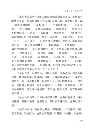 第十一章 佛陀其人
249
「那些傳說真實不虛！大師果德瑪確為如是之人。果德瑪大
師雙足平置，此為果德瑪之大人相。足有二輪，有千幅、輞、轂，
一切圓滿的輪相……足根廣長……手指腳指纖長……手足柔
軟……手有縵網……足背高起圓滿……腿如鹿王……當他直立
不彎身時其手長過膝……馬陰藏……身放金光……皮膚金色且
肌理甚細，因皮膚細緻故，塵土不沾其身……毛路分明，一毛孔
一毛生……身毛向上……向上之身毛為紺青、青黑色，捲曲如耳
環右旋……其身端直如梵天……七處隆滿……上身如獅子……
兩肩之間圓好……其身如榕樹樹，兩手平展時其長度與身高相
等……頸與肩平正……味覺無上敏銳……顎如獅子……口有四
十齒……各齒平齊……齒無間疏……牙齒白淨……舌廣長……
梵音如迦陵頻伽鳥……其眼紺青色……眼睫如牛王……眉間白
毫有柔軟細綿的光澤……頂如肉髻，此等即是果德瑪之大人相，
所以果德瑪大師具足此等三十二大人相。」
「他行走時，右腳先行；步幅不過長，也不過短；速度不疾
不緩；雙膝不相碰；雙踝亦不相碰；大腿不舉起或放下，或把它
們放在一起，或保持分開。行走時上身不搖，唯動下身，不費氣
力。當他轉身觀察時，以全身觀察，目不垂視，亦不仰望。行時
不左右顧盼，目光落於身前約一犁之遠。除此之外，他有無障礙
的知見。」
「他入於室內時，不仰起或放低身體，也不躬前曲後。轉身
就座時，離座不過遠，也不過近。不以手支身就座，也不甩身入
座。」
「他坐於室內，不會手足無措，不翹腿坐，不交踝坐，不以
手支顎坐。坐於室內，他的心不驚懼、不戰慄、不顫抖、不焦躁；
 
