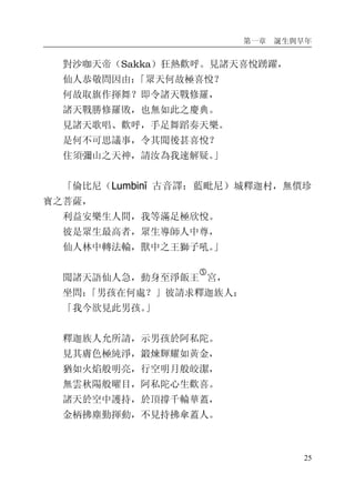 第一章 誕生與早年
25
對沙咖天帝（Sakka）狂熱歡呼。見諸天喜悅踴躍，
仙人恭敬問因由：「眾天何故極喜悅？
何故取旗作揮舞？即令諸天戰修羅，
諸天戰勝修羅敗，也無如此之慶典。
見諸天歌唱、歡呼，手足舞蹈奏天樂。
是何不可思議事，令其聞後甚喜悅？
住須彌山之天神，請汝為我速解疑。」
「倫比尼（Lumbinī 古音譯：藍毗尼）城釋迦村，無價珍
寶之菩薩，
利益安樂生人間，我等滿足極欣悅。
彼是眾生最高者，眾生導師人中尊，
仙人林中轉法輪，獸中之王獅子吼。」
聞諸天語仙人急，動身至淨飯王
�
宮，
坐問：「男孩在何處？」彼請求釋迦族人：
「我今欲見此男孩。」
釋迦族人允所請，示男孩於阿私陀。
見其膚色極純淨，鍛煉輝耀如黃金，
猶如火焰般明亮，行空明月般皎潔，
無雲秋陽般曜目，阿私陀心生歡喜。
諸天於空中護持，於頂撐千輪華蓋，
金柄拂塵勤揮動，不見持拂傘蓋人。
 