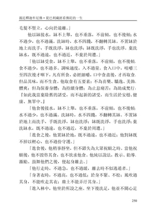 親近釋迦牟尼佛·從巴利藏經看佛陀的一生
250
毛髮不豎立，心向於遠離。」
他以缽接水，缽不上舉，也不垂落，不前傾，也不後傾；水
不過少，也不過滿。洗缽時，水不四濺，不翻轉其缽。不置缽於
地上而洗手，手既洗淨，缽也洗淨；缽既洗淨，手也洗淨。棄洗
缽水，既不過遠，也不過近，不棄於周遭。」
「他以缽受食，缽不上舉，也不垂落，不前傾，也不後傾。
食不過少，也不過多。調味適度，入不過量。食入口中，咀嚼三
至四次後才咽下，凡有所食，必經細嚼，口中食盡後，才再取食。
但品其味，而不生貪。他取食有五要素：不為喜樂、驕逸、美飾、
體爽；但為保養身體；為持續身體；為止息痛苦；為助成梵行：
『如此我當棄除舊的諸受，而不起新的諸受，而生活於安穩、健
康、無罪中。』
「他食後接水，缽不上舉，也不垂落，不前傾，也不後傾；
水不過少，也不過滿。洗缽時，水不四濺，不翻轉其缽。不置缽
於地上而洗手，手既洗淨，缽也洗淨；缽既洗淨，手也洗淨；棄
洗缽水，既不過遠，也不過近，不棄於周遭。」
「進食之後，他置缽於地，既不過遠，也不過近；他對缽既
不掉以輕心，也不過份守護。」
「進食後，他稍事靜坐，但不錯失為大眾祝願之時。當他祝
願後，他不毀咨其食，也不欲求他食。他純以說法，教示、勸導、
激勵、鼓舞他們之後，便起身離去。」
「他行走時，不過急，也不過緩，離去時不似逃遁者。」
「身著衣時，不過高，也不過低；於身不緊、不松；風吹過
其身，不能吹走其衣；塵土不能弄汙其身。」
「進入林中，他坐於所設之座。坐下後洗足，他並不關心足
 