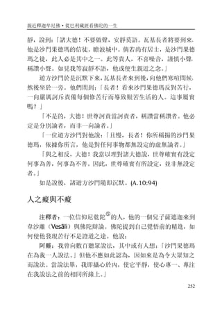 親近釋迦牟尼佛·從巴利藏經看佛陀的一生
252
靜，說到：「諸大德！不要做聲，安靜莫語。瓦基長者將要到來，
他是沙門果德瑪的信徒。瞻波城中。倘若尚有居士，是沙門果德
瑪之徒，此人必是其中之一。此等貴人，不喜噪音，謹慎小聲，
稱讚小聲。如見我等寂靜不語，他或便生親近之念。」
遊方沙門於是沉默下來，瓦基長者來到後，向他們寒喧問候，
然後坐於一旁。他們問到：「長者！看來沙門果德瑪反對苦行，
一向嚴厲訶斥責備每個修苦行而導致艱苦生活的人。這事屬實
嗎？」
「不是的，大德！世尊訶責當訶責者，稱讚當稱讚者。他必
定是分別論者，而非一向論者。」
「一位遊方沙門對他說：「且慢，長者！你所稱揚的沙門果
德瑪，依據你所言，他是對任何事物都無設定的虛無論者。」
「與之相反，大德！我當以理對諸大德說，世尊確實有設定
何事為善，何事為不善。因此，世尊確實有所設定，並非無設定
者。」
如是說後，諸遊方沙門隨即沉默。(A.10:94)
人之癡與不癡
注釋者：一位信仰尼乾陀
�
的人，他的一個兒子薩遮迦來到
韋沙離（Vesāli）與佛陀辯論。佛陀提到自己覺悟前的精進，如
何使他發現苦行不是證道之途。他說：
阿難：我曾向數百聽眾說法，其中或有人想：「沙門果德瑪
在為我一人說法。」但他不應如此認為，因如來是為令大眾知之
而說法。當說法畢，我即攝心於內，使它平靜，使心專一、專注
在我說法之前的相同所緣上。」
 