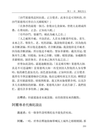 第十一章 佛陀其人
253
「沙門果德瑪是阿拉漢、正自覺者，此事自是可預料的。但
沙門果德瑪可曾在白天睡眠呢？」
「在熱季的最後一個月，食後由乞食歸來，曾將大衣褶成四
疊，右脅而臥，正念，正知而入眠。」
「有些沙門、婆羅門，稱此為癡人之住。」
「人之癡與不癡，不決於此。人若未舍斷那些垢染、重生、
未來之苦、導致生、老、死的諸漏，我說他即是癡者，因為他尚
未舍斷諸漏，所以他是愚癡的。若舍斷諸漏，我說他即是不癡者。
因為他舍斷諸漏，所以他是不癡的。譬如多羅樹，截其頂冠，便
無再生之機。同樣地，如來已舍斷、切斷、根除諸漏，如截斷的
多羅樹頭，歸於無有，於未來已無再生起之法。」
世尊如此說時，薩遮迦觀察說：「真是稀有啊！果德瑪大師，
真是不可思議啊！當果德瑪大師一再受到別人對他的人身攻擊
時，他的膚色愈加光亮，面色愈加清澈，正如阿拉漢、正自覺者。
我曾有幸與富蘭那咖沙巴辯論，他在這種時刻支吾其詞，轉變話
題，甚至顯露憤怒、瞋恨與粗暴。我又與末伽梨瞿舍利，以及許
多人有過類似的經驗。那麼，果德瑪大師！在此告辭了，我們很
忙，還有許多事待辦。」(M.36)
注釋者：但薩遮迦並未被說服，而仍保留原來的觀點。
阿難尊者代佛陀說法
敘述者：有一個事件說明佛陀也不能免於疾病。
阿難：一時，世尊在釋迦族咖畢喇瓦土城外之榕樹樹園。那
 