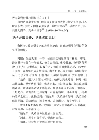 第十一章 佛陀其人
255
者可著與世尊相同尺寸之衣？」
他們將此稟報世尊。他訶責了難達尊者後，制定了學處：「若
比庫著衣，其尺寸與佛衣無異者，犯巴吉帝亞
�
。佛衣之尺寸為：
長佛九搩手，寬佛六搩手
�
。」(Vin.Sv.Pāc.92)
見法者即見我，見我者即見法
敘述者：跋迦梨長老的故事列於此，正好說明佛陀對以色身
見佛的態度。
阿難：如是我聞，一時，佛住王舍城迦蘭陀竹林園，那時，
跋迦梨尊者住在一陶師家，他身患重病，備受折磨。他對諸侍者
說：「朋友！去世尊處，以我之名，頭面頂禮世尊之足，而說到：
『世尊！跋迦梨比庫身患重病，備受折磨；他以頭面頂禮世尊之
足。』之後又說：『世尊！以慈憫故，往視跋迦梨比庫，當為善舉。』」
「是的，朋友！」諸比庫答道。他們去到世尊處，轉達口信
及其請求。世尊默然同意，他著下衣，持缽及大衣，前往跋迦梨
尊者處。跋迦梨尊者見世尊前來，便試著從床上起身。世尊說：
「勿起身，跋迦梨！切勿起身。此處有設座，我坐此處。」他坐
於備好之座上，然後說到：「跋迦梨！我希望你好轉，我希望你
感覺舒適，苦痛漸減，而非漸增，苦痛漸少，而非漸多。」
「世尊！我並未好轉，我感覺不舒適，苦痛漸增，而非漸減。
苦痛漸多，而非漸少。」
「跋迦梨！我希望你無憂慮、無自責。」
「誠然，世尊！我有不少憂慮與自責。」
「如此，我希望你並無因戒行而自責。」
 