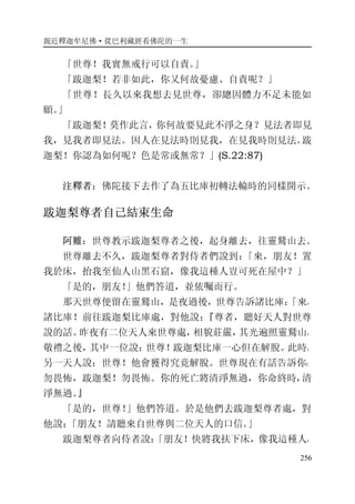親近釋迦牟尼佛·從巴利藏經看佛陀的一生
256
「世尊！我實無戒行可以自責。」
「跋迦梨！若非如此，你又何故憂慮、自責呢？」
「世尊！長久以來我想去見世尊，卻總因體力不足未能如
願。」
「跋迦梨！莫作此言，你何故要見此不淨之身？見法者即見
我，見我者即見法。因人在見法時則見我，在見我時則見法。跋
迦梨！你認為如何呢？色是常或無常？」(S.22:87)
注釋者：佛陀接下去作了為五比庫初轉法輪時的同樣開示。
跋迦梨尊者自己結束生命
阿難：世尊教示跋迦梨尊者之後，起身離去，往靈鷲山去。
世尊離去不久，跋迦梨尊者對侍者們說到：「來，朋友！置
我於床，抬我至仙人山黑石窟，像我這種人豈可死在屋中？」
「是的，朋友！」他們答道，並依囑而行。
那天世尊便留在靈鷲山，是夜過後，世尊告訴諸比庫：「來，
諸比庫！前往跋迦梨比庫處，對他說：『尊者，聽好天人對世尊
說的話。昨夜有二位天人來世尊處，相貌莊嚴，其光遍照靈鷲山，
敬禮之後，其中一位說：世尊！跋迦梨比庫一心但在解脫。此時，
另一天人說：世尊！他會獲得究竟解脫。世尊現在有話告訴你：
勿畏怖，跋迦梨！勿畏怖。你的死亡將清淨無過，你命終時，清
淨無過。』
「是的，世尊！」他們答道。於是他們去跋迦梨尊者處，對
他說：「朋友！請聽來自世尊與二位天人的口信。」
跋迦梨尊者向侍者說：「朋友！快將我扶下床，像我這種人，
 