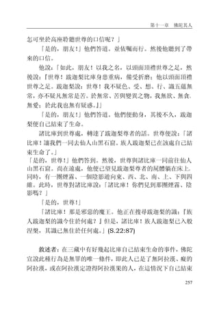第十一章 佛陀其人
257
怎可坐於高座聆聽世尊的口信呢？」
「是的，朋友！」他們答道。並依囑而行。然後他聽到了帶
來的口信。
他說：「如此，朋友！以我之名，以頭面頂禮世尊之足，然
後說：『世尊！跋迦梨比庫身患重病，備受折磨；他以頭面頂禮
世尊之足。跋迦梨說：世尊！我不疑色、受、想、行、識五蘊無
常，亦不疑凡無常是苦。於無常、苦與變異之物，我無欲、無貪、
無愛；於此我也無有疑惑。』」
「是的，朋友！」他們答道。他們便動身，其後不久，跋迦
梨便自己結束了生命。
諸比庫到世尊處，轉達了跋迦梨尊者的話。世尊便說：「諸
比庫！讓我們一同去仙人山黑石窟。族人跋迦梨已在該處自己結
束生命了。」
「是的，世尊！」他們答到。然後，世尊與諸比庫一同前往仙人
山黑石窟。尚在遠處，他便已望見跋迦梨尊者的屍體躺在床上。
同時，有一團煙霧、一個陰影遊向東、西、北、南、上、下與四
維。此時，世尊對諸比庫說：「諸比庫！你們見到那團煙霧、陰
影嗎？」
「是的，世尊！」
「諸比庫！那是邪惡的魔王。他正在搜尋跋迦梨的識：『族
人跋迦梨的識今住於何處？』但是，諸比庫！族人跋迦梨已入般
涅槃，其識已無住於任何處。」(S.22:87)
敘述者：在三藏中有好幾起比庫自己結束生命的事件，佛陀
宣說此種行為是無罪的唯一條件，即此人已是了無阿拉漢、癡的
阿拉漢，或在阿拉漢定證得阿拉漢果的人，在這情況下自己結束
 
