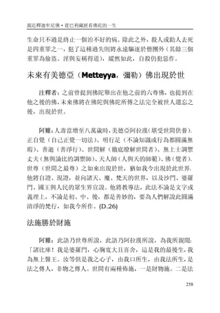 親近釋迦牟尼佛·從巴利藏經看佛陀的一生
258
生命只不過是終止一個治不好的病。除此之外，殺人或勸人去死
是四重罪之一，犯了這種過失則將永遠驅逐於僧團外（其餘三個
重罪為偷盜、淫與妄稱得道），縱然如此，自殺仍犯惡作。
未來有美德亞（MetteyyaMetteyyaMetteyyaMetteyya，彌勒）佛出現於世
注釋者：之前曾提到佛陀舉出在他之前的六尊佛，也提到在
他之後的佛，未來佛將在佛陀與佛陀所傳之法完全被世人遺忘之
後，出現於世。
阿難：人壽當增至八萬歲時，美德亞阿拉漢（堪受世間供養）、
正自覺（自己正覺一切法）、明行足（不論知識或行為都圓滿無
瑕）、善逝（善淨行）、世間解（徹底瞭解世間者）、無上士調禦
丈夫（無與論比的調禦師）、天人師（人與天的師範）、佛（覺者）、
世尊（世間之最尊）之如來出現於世，猶如我今出現於此世界。
他將自證、現證，並向諸天、魔、梵天的世界，以及沙門、婆羅
門、國王與人民的眾生界宣說。他將教導法，此法不論是文字或
義理上，不論是初、中、後，都是善妙的，要為人們解說此圓滿
清淨的梵行，如我今所作。(D.26)
法施勝於財施
阿難：此語乃世尊所說，此語乃阿拉漢所說，為我所親聞：
「諸比庫！我是婆羅門，心胸寬大且喜舍，這是我的最後生，我
為無上醫王。汝等俱是我之心子，由我口所生，由我法所生，是
法之傳人，非物之傳人。世間有兩種佈施，一是財物施。二是法
 