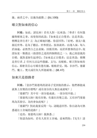 第十一章 佛陀其人
259
施。兩者之中，法施為最勝。」(Iti.100)
確立對如來的信心
阿難：如此，諸比庫！若有人對一比庫說：「尊者！有何憑
據與確實之事，而使你因此說：『如來是正自覺者；法是善說；
僧團是善行者？』」為正確地回應，你當回答：「好吧，朋友！我
親近世尊，是為了聽法。世尊授法，按部就班，由淺入深，每入
於深處，必然黑白之法並陳。因循其例，而於所教導的法中，現
證知某一類教法（指證悟之道的四個階段之一），我已到達我的
目標，我對老師生起淨信：『如來是正自覺者；法是善說；僧團
是善行者。』任何人以這些憑據、文句，而根植、確立對如來的
信心，那麼其信心可稱有憑有據，根植於見、聞，非沙門、婆羅
門、魔王、梵天或任何人所能破壞。」(M.47)
如來只是指路者
阿難：「當沙門果德瑪的諸弟子受到他的教示，他們都能成
就無上涅槃的目標嗎？或有部分的人無法成就呢？」
「婆羅門！其中有一部分能成就，一部分則不能。」
「果德瑪大師！既有涅槃，有通往涅槃之道，又有沙門果德
瑪為其指引，為何會如此呢？」
「婆羅門！對此我要反問一句，請隨意回答。你自認為可熟
悉通往王舍城的道路？」
「是的，果德瑪大師！我熟悉。」
「你認為如何，若有人欲至王舍城，前來問你：『先生！請
 