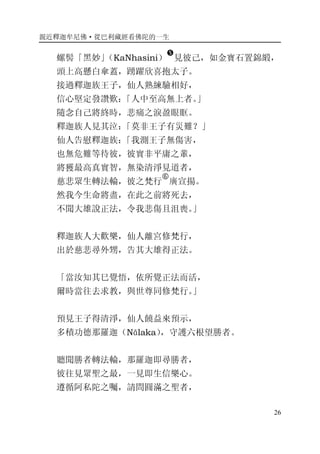 親近釋迦牟尼佛·從巴利藏經看佛陀的一生
26
螺髻「黑妙」（KaNhasini）
�
見彼己，如金寶石置錦緞，
頭上高懸白傘蓋，踴躍欣喜抱太子。
接過釋迦族王子，仙人熟練驗相好，
信心堅定發讚歎：「人中至高無上者。」
隨念自己將終時，悲痛之淚盈眼眶。
釋迦族人見其泣：「莫非王子有災難？」
仙人告慰釋迦族：「我測王子無傷害，
也無危難等待彼，彼實非平庸之輩，
將獲最高真實智，無染清淨見道者，
慈悲眾生轉法輪，彼之梵行
�
廣宣揚。
然我今生命將盡，在此之前將死去，
不聞大雄說正法，令我悲傷且沮喪。」
釋迦族人大歡樂，仙人離宮修梵行，
出於慈悲尋外甥，告其大雄得正法。
「當汝知其巳覺悟，依所覺正法而活，
爾時當往去求教，與世尊同修梵行。」
預見王子得清淨，仙人饒益來預示，
多積功德那羅迦（Nālaka），守護六根望勝者。
聽聞勝者轉法輪，那羅迦即尋勝者，
彼往見眾聖之最，一見即生信樂心。
遵循阿私陀之囑，請問圓滿之聖者，
 