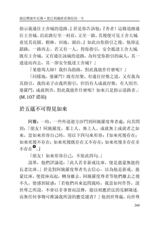 親近釋迦牟尼佛·從巴利藏經看佛陀的一生
260
指示我通往王舍城的道路。』於是你告訴他：『善者！這條道路通
往王舍城。沿此路行至一村莊，又至一鎮，其後便可見王舍大城，
並見其花園、樹林、田地、湖泊。』如此由你指引之後，他卻走
錯路，一路西去。若又有一人，得你指引，安全抵達王舍大城。
既有王舍城，又有通往該城的道路，為何受你指引的兩人，其一
迷途而西去，其一卻安全抵達王舍城？」
「果德瑪大師！我但為指路，對此我能作什麼呢？」
「同樣地，婆羅門！既有涅槃，有通往涅槃之道，又有我為
其指引，我的弟子由我所指引，但仍有人成就涅槃，有人則否。
婆羅門，成就與否，對此我能作什麼呢？如來只是指示道路者。」
(M.107 濃縮)
於五蘊不可得見如來
阿難：一時，一些外道遊方沙門到阿絻羅度尊者處，向其問
到：「朋友！阿絻羅度，那上人、無上人、成就無上成就者之如
來，當如來形容自己時，用以下四句來形容：『如來死後存在；
如來死後不存在；如來死後既存在又不存在；如來死後非存在非
不存在
�
。』
「朋友！如來形容自己，不依此四句。」
說畢，他們評論道：「此人若非新戒比庫，便是愚蒙無能的
長老比庫。」於是對阿絻羅度尊者失去信心，以為他是新戒、愚
蒙比庫，便從座而起，轉身離去。阿絻羅度尊者等他們離去之後
不久，便感到疑惑：「若他們再來追問我時，我當如何作答，說
世尊之所說，不會以非事實而誤傳，能以相應於法的見解陳述，
而無任何事物可推論我所說的應受譴責？」他到世尊處，向世尊
 