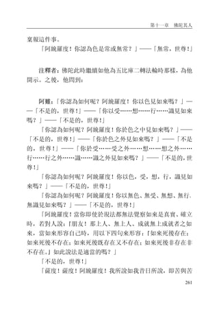 第十一章 佛陀其人
261
稟報這件事。
「阿絻羅度！你認為色是常或無常？」——「無常，世尊！」
注釋者：佛陀此時繼續如他為五比庫二轉法輪時那樣，為他
開示。之後，他問到：
阿難：「你認為如何呢？阿絻羅度！你以色見如來嗎？」—
—「不是的，世尊！」——「你以受……想……行……識見如來
嗎？」——「不是的，世尊！」
「你認為如何呢？阿絻羅度！你於色之中見如來嗎？」——
「不是的，世尊！」——「你於色之外見如來嗎？」——「不是
的，世尊！」——「你於受……受之外……想……想之外……
行……行之外……識……識之外見如來嗎？」——「不是的，世
尊！」
「你認為如何呢？阿絻羅度！你以色，受，想，行，識見如
來嗎？」——「不是的，世尊！」
「你認為如何呢？阿絻羅度！你以無色、無受、無想、無行、
無識見如來嗎？」——「不是的，世尊！」
「阿絻羅度！當你即使於現法都無法覺察如來是真實、確立
時，若對人說：『朋友！那上人、無上人、成就無上成就者之如
來，當如來形容自己時，用以下四句來形容：『如來死後存在；
如來死後不存在；如來死後既存在又不存在；如來死後非存在非
不存在。』如此說法是適當的嗎？」
「不是的，世尊！」
「薩度！薩度！阿絻羅度！我所說如我昔日所說，即苦與苦
 