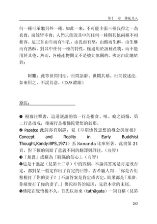 第十一章 佛陀其人
263
何一種可承繼另外一種。如此一來，不可能主張三種我得之一為
真實，而餘皆不實，人們只能說其中的任何一種與其他兩種不相
相容。這正如由牛而有牛乳，由乳而有酪，由酪而生酥，由生酥
而有熟酥。對其中任何一種的特性，僅適用於該種產物，而不能
用於其他，然而，各種產物間又不是彼此無關的。佛陀由此總結
到：
阿難：此等世間用法、世間語辭、世間共稱、世間敘述法，
如來用之，不誤其意。（D.9 濃縮）
原注：
� 根據注釋書，這道謎語的第一行是指貪、嗔、癡之煩惱，第
二行是指戒，後兩行是指佛陀覺悟的刹那。
� Papaṭca 此詞亦有別譯，見《早期佛教思想的概念與實相》
Concept and Reality in Early Buddhist
Thought,Kandy:BPS,1971）系 Nananda 比庫所著。此書第 21
頁，對下麵的偈給了意義不同的翻譯與評注。（向智）
�「無畏」或稱為「圓滿的信心」。（向智）
�這是十無記（見第十二章）中的四個，不論其答案是肯定或否
定，都對某一假定作出了肯定的回答。古希臘人問：「你是否用
粗棍打了你的妻子？」不論答案是肯定或否定，結果都是「那麼，
你確實打了你的妻子。」佛陀拒答的原因，見於本章的末尾。
�佛陀在覺悟後不久，首先以如來（tathāgata）一詞自稱（見第
 