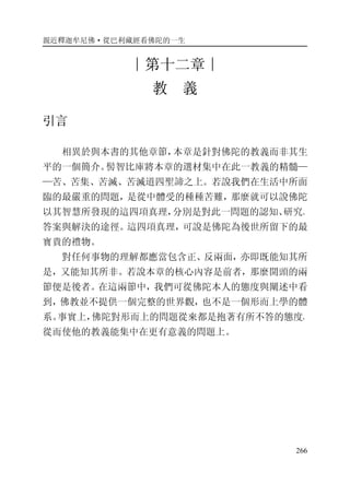 親近釋迦牟尼佛·從巴利藏經看佛陀的一生
266
∣第十二章∣
教 義
引言
相異於與本書的其他章節，本章是針對佛陀的教義而非其生
平的一個簡介。髻智比庫將本章的選材集中在此一教義的精髓—
—苦、苦集、苦滅、苦滅道四聖諦之上。若說我們在生活中所面
臨的最嚴重的問題，是從中體受的種種苦難，那麼就可以說佛陀
以其智慧所發現的這四項真理，分別是對此一問題的認知、研究、
答案與解決的途徑。這四項真理，可說是佛陀為後世所留下的最
寶貴的禮物。
對任何事物的理解都應當包含正、反兩面，亦即既能知其所
是，又能知其所非。若說本章的核心內容是前者，那麼開頭的兩
節便是後者。在這兩節中，我們可從佛陀本人的態度與闡述中看
到，佛教並不提供一個完整的世界觀，也不是一個形而上學的體
系。事實上，佛陀對形而上的問題從來都是抱著有所不答的態度，
從而使他的教義能集中在更有意義的問題上。
 