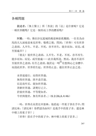 第十二章 教 義
267
各種問題
敘述者：「無上醫王」所「善說」的「法」是什麼呢？它是
一種世界觀嗎？它是一個形而上學的體系嗎？
阿難：一時，佛在沙瓦提城的揭達林給孤獨園，一位名為赤
馬的天人深夜前來見世尊，敬禮之後，問到：「世尊！可有世界
之盡頭，人不生、不老、不死，亦不再生，能步而知、而見，或
至彼處否？」
「朋友！彼世界之盡頭，人不生、不老、不死，亦不再生，
能步而知、而見，或至彼處——此非我所說。然而，我亦不說不
至彼世界之盡頭，有苦之盡頭。我於這一噚
�
有想與心之身體中，
而說此世界、世界的生起、世界的止息、通往世界止息之道。
未曾遠遊行，而得世界邊，
無得世界邊，終不盡苦邊。
以是故牟尼，能知世界邊，
善解世界邊，諸梵行已立。
於彼世界邊，平等覺知者，
今世與後世，無有所求者。」（S.2:26;A.4:46）
一時，世尊在高賞比申恕林，他拾起一些葉子拿在手中，問
諸比庫：「諸比庫！你們認為如何？是我手中的葉子多，還是林
中樹上的葉子多？」
「世尊！拾在手中的葉子少，林中樹上的葉子甚多。」
 