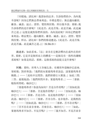 親近釋迦牟尼佛·從巴利藏經看佛陀的一生
268
「同樣地，諸比庫！我證如的法多，告訴你們的少。為何我
不說呢？因為它們無法帶來利益，不增益梵行，無法趨向離欲、
離貪、滅盡、寂止、證智、覺悟與涅槃，所以我不說。那麼，我
告訴你們的是什麼呢？『此是苦，此是苦集，此是苦滅，此是滅
苦之道。』這便是我對你們所說的。為何說此呢？因為它們能帶
來利益，增益梵行，趨向離欲、離貪、滅盡、寂止、證智、覺悟
與涅槃。所以，諸比庫！你們的修道應是：『此是苦，此是苦集，
此是苦滅，此是滅苦之道。』」（S.56:31）
敘述者：如此看來，「法」並非在完整詮釋內在或外在的世
界。那麼，它是否是個形而上的體系——是個具有一致性的邏輯
系統呢？如果是的話，那麼，這個系統的前提又是什麼呢？
阿難：那時，世尊入王舍城乞食，有裸形外道咖沙巴前來，
寒暄後，對世尊說：「我們欲向果德瑪尊者請益，請果德瑪尊者
賜教。」——「此時不宜問答，我們即將行入聚落。」如此三問、
三答。最後他說：「我們所問不多，果德瑪尊者。」——「那麼，
隨你所問吧，咖沙巴！」
「果德瑪尊者！你認為如何？苦是自作的嗎？」「別如此說，
咖沙巴！」——「那麼，苦是他作的嗎？」——「別如此說，咖
沙巴！」——「那麼，苦是自作，也是他作的嗎？」——「別如
此說，咖沙巴！」——「那麼，苦非自作，也非他作，是偶然的
嗎？」——「別如此說，咖沙巴！」——「那麼，苦不存在嗎？」
——「苦不存在並非事實，苦實存在，咖沙巴！」——「如此，
果德瑪尊者不知苦、不見苦嗎？」——「我不知苦、不見苦並非
 
