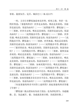 第十二章 教 義
269
事實，我實知苦、見苦，咖沙巴！」（S.12:17）
一時，又有行者鬱低迦前來見世尊，暄寒之後，坐於一旁，
問世尊說：「果德瑪尊者！世界是永恆的，唯此是真實的，其餘
皆是虛妄的，你認為如何？」——「此問我不答，鬱低迦！」—
—「那麼，世界非永恆，唯此是真實的，其餘皆是虛妄的，你認
為如何？」——「此問我亦不答，鬱低迦！」——「那麼，世界
有邊，唯此是真實的，其餘皆是虛妄的，你認為如何？」——「此
問我亦不答，鬱低迦！」——「那麼，世界無邊，唯此是真實的，
其餘皆是虛妄的，你認為如何？」——「此問我亦不答，鬱低迦！」
——「靈者即此身，唯此是真實的，其餘皆是虛妄的，你認為如
何？」——「此問我亦不答，鬱低迦！」——「那麼，靈與身兩
者相異，唯此是真實的，其餘皆是虛妄的，你認為如何？」——
「此問我亦不答，鬱低迦！」——「那麼，如來死後存在，唯此
是真實的，其餘皆是虛妄的，你認為如何？」——「此問我亦不
答，鬱低迦！」——「那麼，如來死後不存在，唯此是真實的，
其餘皆是虛妄的，你認為如何？」——「此問我亦不答，鬱低迦！」
——「那麼，如來死後既存在亦不存在，唯此是真實的，其餘皆
是虛妄的，你認為如何？」——「此問我亦不答，鬱低迦！」—
—「那麼，如來死後既非存在亦非不存在，唯此是真實的，其餘
皆是虛妄的，你認為如何？」——「此問我亦不答，鬱低迦！」
「何故果德瑪尊者不回答上述所問？到底果德瑪尊者答覆
了什麼？」
「鬱低迦！我由證知而為弟子說法，是為淨化眾生，為超越
愁、悲，為息滅苦、憂，為成就真實目標，為現證涅槃。」
 