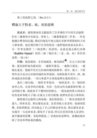 第一章 誕生與早年
27
無上的寂靜之道。（Sn.3:11）
釋迦王子對老、病、死的思惟
敘述者：雖然後來的文獻提供了許多佛陀早年的生活細節，
但在三藏裏卻少有提及。事實上，三藏裏僅提到二件事，一件是
根據注釋書的記載，佛陀回憶當年他父親在春耕季節開始時主持
王耕典禮，他在閻浮樹下打坐的情景（我們後面會談及此事）；
另一件事是關於「三個思惟」的說明，也就是過去維巴西佛
（Buddha Vipassī）對於三個「報信者」（老、病、死）所作的
思惟。（D.14）
阿難：我很嬌貴，非常地嬌貴，極為嬌貴
�
。在父王的宮殿
裏，蓮花池特地為我而設。一處植青蓮花，一處植白蓮花，一處
植紅蓮花。我絕不用非巴拉納西城的旃檀香，頭巾、袍子、下裙
與外衣全是由巴拉納西城的布所裁制。為確保我不受冷、熱、塵、
砂或露水的侵擾，一頂白傘蓋不分晝夜地舉在我的頭頂上。
我有三個宮殿：一個供冬季使用，一個供夏季，另一個則供
雨季之用。在雨季的宮殿裏，有清一色的女性為我歌舞作樂。在
這四個月裏，我從來不下樓到別的殿去。一般家庭的僕人與家臣
吃的是碎米配豆子湯，在我父王的宮殿裏，他們吃的是白米與肉。
雖然我有這般勢力與福報，我仍然想到：「一個未受教的普
通人，終會衰老，無法避免衰老，當看到他人衰老時，他感到震
驚、羞恥與厭惡。因為他忘了自己同樣也會衰老，無法避免衰老。
而我有一天也會衰老，避免不了衰老，所以在看到其他人衰老時，
我不應感到震驚、羞恥與厭惡。」當我如此思惟時，就徹底地祛
除了青春所帶給我的驕逸。
 