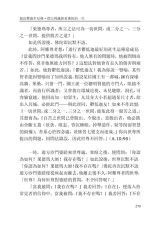 親近釋迦牟尼佛·從巴利藏經看佛陀的一生
270
「果德瑪尊者，所言之法可為一切世間，或二分之一，三分
之一世間，提供脫苦之道？」
如是所說後，佛陀即沉默不語。
此時，阿難尊者想：「遊行者鬱低迦最好別產生這種惡成見：
『當我問沙門果德瑪我所特有，他人無有的問題時，他被問倒而
不作答，莫非他無能力回答？』這想法對他會有長久的傷害與痛
苦。」如此，他對鬱低迦說：「鬱低迦友！我為你說一譬喻，某些
智者能因譬喻而了知所說義。假設某位國王有一都城，擁有深壕、
高牆、堡壘，只留一門。國王派一位聰明賢能的守門人，阻擋不
識者，而放行所識者；又曾親自環城巡視，未見縫隙、洞孔，可
容貓竄越。他因而知一切眾生，凡其身大小若超過某尺寸者，欲
出入其城，必經此門——與此理同，鬱低迦友！如來不作此想：
『一切世間，或二分之一、三分之一世間，能依此得一脫苦之道。』
其想實為：『自苦之世間已曾脫出、今脫出、當脫出者，他必籍
由舍斷五蓋（欲貪、嗔恚、昏沉睡眠、掉舉惡作、疑等削弱智慧
的煩惱）；善系心於四念處，並修習七覺支而達成。』你向世尊所
提出的問題，因問法錯誤，因此世尊不回答。」（A.10:95）
一時，遊方沙門婆蹉來世尊處，寒暄之後，便問到：「你認
為如何？果德瑪大師！我存在嗎？」如此說後，世尊沉默不語。
「你認為如何？果德瑪大師！我不存在嗎？」佛陀再次沉默不語。
遊方沙門婆蹉便從座起而離去。他離去後不久，阿難尊者問世尊：
「世尊！為何世尊對婆蹉的質問，不予回答呢？」
「當我被問：『我存在嗎？』我若回答：『存在』，便落入持
常見者的信仰中。當我被問：『我不存在嗎？』我若回答：『不存
 