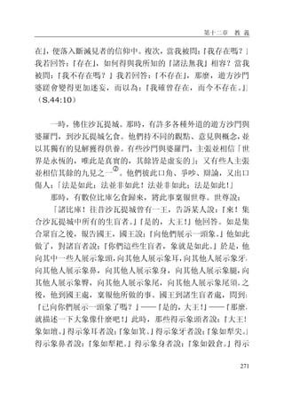 第十二章 教 義
271
在』，便落入斷滅見者的信仰中。複次，當我被問：『我存在嗎？』
我若回答：『存在』，如何得與我所知的『諸法無我』相容？當我
被問：『我不存在嗎？』我若回答：『不存在』，那麼，遊方沙門
婆蹉會變得更加迷妄，而以為：『我確曾存在，而今不存在。』」
（S.44:10）
一時，佛住沙瓦提城。那時，有許多各種外道的遊方沙門與
婆羅門，到沙瓦提城乞食。他們持不同的觀點、意見與概念，並
以其獨有的見解獲得供養。有些沙門與婆羅門，主張並相信「世
界是永恆的，唯此是真實的，其餘皆是虛妄的」；又有些人主張
並相信其餘的九見之一
�
。他們彼此口角、爭吵、辯論，又出口
傷人：「法是如此；法並非如此！法並非如此；法是如此！」
那時，有數位比庫乞食歸來，將此事稟報世尊。世尊說：
「諸比庫！往昔沙瓦提城曾有一王，告訴某人說：『來！集
合沙瓦提城中所有的生盲者。』『是的，大王！』他回答。如是集
合眾盲之後，報告國王，國王說：『向他們展示一頭象。』他如此
做了，對諸盲者說：『你們這些生盲者，象就是如此。』於是，他
向其中一些人展示象頭，向其他人展示象耳，向其他人展示象牙，
向其他人展示象鼻，向其他人展示象身，向其他人展示象腿，向
其他人展示象臀，向其他人展示象尾，向其他人展示象尾須。之
後，他到國王處，稟報他所做的事。國王到諸生盲者處，問到：
『已向你們展示一頭象了嗎？』——『是的，大王！』——『那麼，
就描述一下大象像什麼吧！』此時，那些得示象頭者說：『大王！
象如壇。』得示象耳者說：『象如箕。』得示象牙者說：『象如犁尖。』
得示象鼻者說：『象如犁耙。』得示象身者說：『象如穀倉。』得示
 