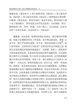 親近釋迦牟尼佛·從巴利藏經看佛陀的一生
272
象腿者說：『象如柱石。』得示象臀者說：『象如臼。』得示象尾者
說：『象如杵。』得示象尾須者說：『象如帚。』他們彼此以拳相擊，
叫喊著：『像是如此；象並非如此！象並非如此；像是如此！』國
王見了感到歡喜。諸外道遊方沙門也是如此，盲而無眼。所以，
他們彼此口角、爭吵、辯論，又出口傷人：『法是如此；法並非
如此！法並非如此；法是如此！』」（Ud.6:4）
敘述者：如此說來，把佛陀的教法看成是一個完整的世界觀
或一個建立於邏輯的形而上學系統，似乎都是錯誤的。那麼，它
是不是一種合乎道德的戒律，是不是一種信仰的啟示宗教
�
，或
只是單純的一套禁欲的行為法則？在嘗試回答這些問題之前，我
們有必要對佛陀所教導的教義進行一次俯瞰。事實上，從經典所
含括的素材看起來，其素材性質更像是製作地圖用的，可以讓每
個人製作自己的地圖，但大家的方向都是相同的。這些對種種經
驗具有導向作用的描述，事實上使一個人能略知自己的所在，並
判斷下一步的去向。經典所描繪出的，並非只是一個單一性的說
明，實際是一套重複性的說明。對存在作仔細的檢查，人們總是
發現隱藏在表相下麵那海市蜃樓般的，似是而非的幻相，其究竟
終不可得。在經典裏所呈現的難以計數的不同層面，包括對其中
某些層面以各種組合、情境所作出無數次的反覆敘述，讓人聯想
到一組可以為製作地圖之用的航空照片。經典的各層面都導向滅
苦，而四聖諦則可視為這個羅盤的四個方向，讓我們試著利用這
些素材作出一個地圖的樣品。因為事情總得從某個地方開始，在
這個例子中，我們不妨以「生」為底線，「生」就如同「死」，對
普通人來說是個天天際遇的現實，但同時又是一個不可破解的
 