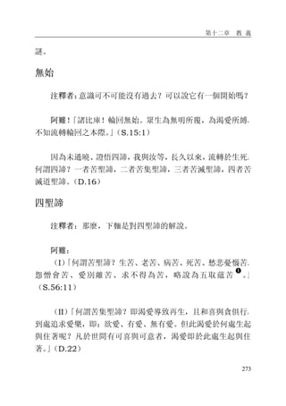 第十二章 教 義
273
謎。
無始
注釋者：意識可不可能沒有過去？可以說它有一個開始嗎？
阿難！「諸比庫！輪回無始。眾生為無明所覆，為渴愛所縛，
不知流轉輪回之本際。」（S.15:1）
因為未通曉、證悟四諦，我與汝等，長久以來，流轉於生死。
何謂四諦？一者苦聖諦，二者苦集聖諦，三者苦滅聖諦，四者苦
滅道聖諦。（D.16）
四聖諦
注釋者：那麼，下麵是對四聖諦的解說。
阿難：
（I）「何謂苦聖諦？生苦、老苦、病苦、死苦、愁悲憂惱苦、
怨憎會苦、愛別離苦、求不得為苦，略說為五取蘊苦
�
。」
（S.56:11）
（II）「何謂苦集聖諦？即渴愛導致再生，且和喜與貪俱行，
到處追求愛樂，即：欲愛、有愛、無有愛。但此渴愛於何處生起
與住著呢？凡於世間有可喜與可意者，渴愛即於此處生起與住
著。」（D.22）
 