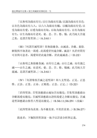 親近釋迦牟尼佛·從巴利藏經看佛陀的一生
274
「以無明為緣而有行；以行為緣而有識；以識為緣而有名色；
以名色為緣而有六入；以六入為緣而有觸；以觸為緣而有受；以
受為緣而有愛；以愛為緣而有取；以取為緣而有有；以有為緣而
有生；以生為緣而有老死、憂、悲、苦、愁、惱。此乃純大苦蘊
之集，是謂苦集聖諦。」（A.3:61）
（III）「何謂苦滅聖諦？即無餘離貪，由滅盡、舍離、棄除、
解脫與不執著此一渴愛。此渴愛於何處舍斷、滅盡？凡於世間有
可喜與可意者，渴愛即於此處舍斷，於此處滅盡。」（D.22）
「由無明之無餘離貪滅，而有行之滅；由行之滅，而有識之
滅……由生之滅，而老死、憂、悲、苦、愁、惱滅，此乃純大苦
蘊滅，是謂苦滅聖諦。」（A.3:61）
（IV）「何謂導致苦滅之道聖諦？即八支聖道：正見、正思
惟、正語、正業、正命、正精進、正念、正定。」（D.22）
「於四聖諦，苦聖諦應藉由遍知苦而徹見；苦集聖諦應藉由
舍斷渴愛而徹見；苦滅聖諦應藉由證悟渴愛之舍斷而徹見；苦滅
道聖諦應藉由修習八聖道而徹見。」（S.56:11;56:29）（改編）
「此四聖諦為真實，為不離真實、不異於真實。」（S.56:27）
敘述者：下麵對四聖諦逐一地予以詳盡分析與定義。
 