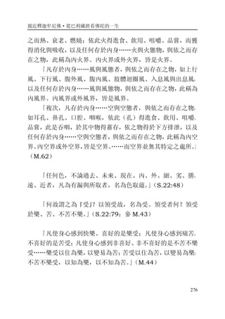 親近釋迦牟尼佛·從巴利藏經看佛陀的一生
276
之而熱、衰老、燃燒；依此火得進食、飲用、咀嚼、品嘗，而獲
得消化與吸收，以及任何存於內身……火與火態物，與依之而存
在之物，此稱為內火界。內火界或外火界，皆是火界。
「凡存於內身……風與風態者，與依之而存在之物，如上行
風、下行風、腹外風、腹內風、肢體迴圈風、入息風與出息風，
以及任何存於內身……風與風態物，與依之而存在之物，此稱為
內風界。內風界或外風界，皆是風界。
「複次，凡存於內身……空與空態者，與依之而存在之物，
如耳孔、鼻孔、口腔、咽喉，依此（孔）得進食、飲用、咀嚼、
品嘗，此是吞咽，於其中物得蓄存，依之物得於下方排泄，以及
任何存於內身……空與空態者，與依之而存在之物，此稱為內空
界。內空界或外空界，皆是空界。……而空界並無其特定之處所。」
（M.62）
「任何色，不論過去、未來、現在、內、外、細、劣、勝、
遠、近者，凡為有漏與所取者，名為色取蘊。」（S.22:48）
「何故謂之為『受』？以領受故，名為受。領受者何？領受
於樂、苦、不苦不樂。」（S.22:79；參 M.43）
「凡使身心感到快樂、喜好的是樂受；凡使身心感到痛苦、
不喜好的是苦受；凡使身心感到非喜好、非不喜好的是不苦不樂
受……樂受以住為樂，以變易為苦；苦受以住為苦，以變易為樂；
不苦不樂受，以知為樂，以不知為苦。」（M.44）
 