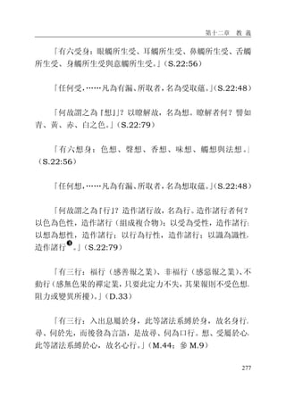 第十二章 教 義
277
「有六受身：眼觸所生受、耳觸所生受、鼻觸所生受、舌觸
所生受、身觸所生受與意觸所生受。」（S.22:56）
「任何受，……凡為有漏、所取者，名為受取蘊。」（S.22:48）
「何故謂之為『想』」？以瞭解故，名為想。瞭解者何？譬如
青、黃、赤、白之色。」（S.22:79）
「有六想身：色想、聲想、香想、味想、觸想與法想。」
（S.22:56）
「任何想，……凡為有漏、所取者，名為想取蘊。」（S.22:48）
「何故謂之為『行』？造作諸行故，名為行。造作諸行者何？
以色為色性，造作諸行（組成複合物）；以受為受性，造作諸行；
以想為想性，造作諸行；以行為行性，造作諸行；以識為識性，
造作諸行
�
。」（S.22:79）
「有三行：福行（感善報之業）、非福行（感惡報之業）、不
動行（感無色果的禪定業，只要此定力不失，其果報則不受色想、
阻力或變異所擾）。」（D.33）
「有三行：入出息屬於身，此等諸法系縛於身，故名身行。
尋、伺於先，而後發為言語，是故尋、伺為口行。想、受屬於心，
此等諸法系縛於心，故名心行。」（M.44；參 M.9）
 
