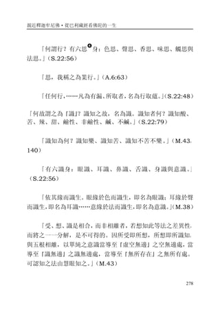親近釋迦牟尼佛·從巴利藏經看佛陀的一生
278
「何謂行？有六思
�
身：色思、聲思、香思、味思、觸思與
法思。」（S.22:56）
「思，我稱之為業行。」（A.6:63）
「任何行，……凡為有漏、所取者，名為行取蘊。」（S.22:48）
「何故謂之為『識』？識知之故，名為識。識知者何？識知酸、
苦、辣、甜、鹼性、非鹼性、鹹、不鹹。」（S.22:79）
「識知為何？識知樂、識知苦、識知不苦不樂。」（M.43，
140）
「有六識身：眼識、耳識、鼻識、舌識、身識與意識。」
（S.22:56）
「依其緣而識生。眼緣於色而識生，即名為眼識；耳緣於聲
而識生，即名為耳識……意緣於法而識生，即名為意識。」（M.38）
「受、想、識是相合，而非相離者，若想知此等法之差異性，
而將之一一分解，是不可得的。因所受即所想，所想即所識知。
與五根相離，以單純之意識當導至『虛空無邊』之空無邊處，當
導至『識無邊』之識無邊處，當導至『無所存在』之無所有處。
可認知之法由慧眼知之。」（M.43）
 