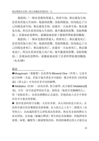 親近釋迦牟尼佛·從巴利藏經看佛陀的一生
28
我想到：「一個未受教的普通人，終會生病，無法避免生病，
當看到其他人生病時，他感到震驚、羞恥與厭惡。因為他忘了自
己同樣也會生病，無法避免生病。而我有一天也會生病，無法避
免生病，所以在看到其他人生病時，我不應感到震驚、羞恥與厭
惡。」當我如此思惟時，就徹底地祛除了健康所帶給我的驕逸。
我想到：「一個未受教的普通人，終會死亡，無法避免死亡，
當看到其他人死亡時，他感到震驚、羞恥與厭惡。因為他忘了自
己同樣也會死亡，無法避免死亡。而我有一天也會死亡，無法避
免死亡，所以在看到其他人死亡時，我不應感到震驚、羞恥與厭
惡。」當我如此思惟時，就徹底地祛除了活著所帶給我的驕逸。
（A.3:38）
原注
�bhagavant（婆伽梵）在此譯為 Blessed One（世尊），它並非
此字的唯一含意，若依字義全譯是不可能的。覺音尊者的《清淨道
論》（第七品）中列有許多不同的解釋。
� bhikkhu（比庫）一詞為音譯，依字源學，此字源於 bhikkhā(施
食)。另有一更早語意學的衍生意，指的是「怖畏生死輪轉的人」，
即「見怖畏者」。比庫是僧團的正式成員，但他的加入完全不牽涉
任何不可棄舍的誓願。
� 按印度當時的宇宙觀，天有好多層。為人周知的是六欲天，在
此所有感官的喜樂都很美妙殊勝。在六欲天之上有十二個梵天（高
等的天），在此處的眾生巳淨化現在的貪欲，然而其未來的潛在力
並未淨化，在此處（根據注釋書）眾生的色身很微妙，因他們沒有
嗅覺、味覺、觸覺等三種感覺與淫欲，得到四種禪定的人才能有這
 
