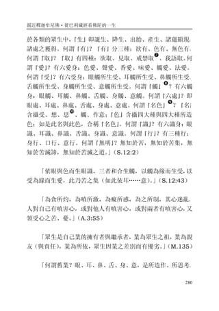 親近釋迦牟尼佛·從巴利藏經看佛陀的一生
280
於各類的眾生中，『生』即誕生、降生、出胎、產生、諸蘊顯現，
諸處之獲得。何謂『有』？『有』分三種：欲有、色有、無色有。
何謂『取』？『取』有四種：欲取、見取、戒禁取
�
、我語取。何
謂『愛』？有六愛身：色愛、聲愛、香愛、味愛、觸愛、法愛。
何謂『受』？有六受身：眼觸所生受、耳觸所生受、鼻觸所生受、
舌觸所生受、身觸所生受、意觸所生受。何謂『觸』
�
？有六觸
身：眼觸、耳觸、鼻觸、舌觸、身觸、意觸。何謂『六處』？即
眼處、耳處、鼻處、舌處、身處、意處。何謂『名色』
�
？『名』
含攝受、想、思
�
、觸、作意；『色』含攝四大種與四大種所造
色；如是此名與此色，合稱『名色』。何謂『識』？有六識身：眼
識、耳識、鼻識、舌識、身識、意識。何謂『行』？有三種行：
身行、口行、意行。何謂『無明』？無知於苦，無知於苦集，無
知於苦滅諦，無知於苦滅之道。」（S.12:2）
「依眼與色而生眼識，三者和合生觸，以觸為緣而生受，以
受為緣而生愛，此乃苦之集（如此依耳……意）。」（S.12:43）
「為貪所灼，為嗔所激，為癡所惑，為之所制，其心迷亂。
人對自己有嗔害心，或對他人有嗔害心，或對兩者有嗔害心，又
領受心之苦、憂。」（A.3:55）
「眾生是自己業的擁有者與繼承者，業為眾生之祖，業為親
友（與責任），業為所依，眾生因業之差別而有優劣。」（M.135）
「何謂舊業？眼、耳、鼻、舌、身、意，是所造作、所思考、
 
