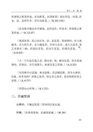 第十二章 教 義
281
所感覺之舊業所成，名為舊業。何謂新業？現在所造一切業，於
身、語、意所作者，皆名為新業。」（S.35:145）
「此身既不屬汝亦不屬他，是所造作、所思考、所感覺之舊
業所成。」（S.12:37）
「我說思業，思已而以身、語、意造業。業成熟時，有入地
獄者，有入傍生者，有入餓鬼者，有得人身者，或入天道者。業
之異熟有三種：於現法受業、於次生受業、於後次受業。
�
」
（A.6:63）
「人一旦生起有我之念，便由貪，嗔，癡而造業，當其業成
熟時，於現法、次生或後生，來感其業之異熟。」（A.3:33）
「有四種不可思議，無須思惟，若試圖思惟，則令人挫折、
狂亂。何者為四？諸佛之境界、得定者之境界、業異熟與世界之
思惟。」（A.4:77）
「世間由心所導。」（S.1:72）
三、苦滅聖諦
注釋者：下麵是對第三聖諦的詳盡定義。
阿難：「此無故彼無，此滅故彼滅。」（M.38）
 