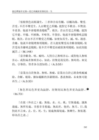 親近釋迦牟尼佛·從巴利藏經看佛陀的一生
282
「依眼與色而眼識生，三者和合而有觸。以觸為緣，樂受、
苦受、不苦不樂受生。人由樂受之所觸，能對它不歡喜、不贊說、
不系著，他就不會隨增貪隨眠
�
。複次，若由苦受之所觸，能對
它不憂、不惱、不捶胸、不啼哭、不發狂，他就不會隨增嗔恚隨
眠。複次，若由不苦不樂受之所觸，如實知其生、滅、味、過患、
舍離，他就不會隨增無明隨眠。若人能依樂受而舍斷貪隨眠，依
苦受而舍離嗔恚隨眠，依不苦不樂受而破除無明隨眠，如此則能
滅苦。」（M.148）
「當舍斷貪、嗔、癡時，人對自己無嗔害心，或對他人無嗔
害心，或對兩者無嗔害心。如此，涅槃是現見的、無時的、來見
的、引導的、智者各自證知的。」（A.3:55）
「當業出自於無貪、無嗔、無癡，當業出自於已將貪嗔癡滅
除、舍斷、根除，猶如截斷的多羅樹頭，悉盡無餘，未來無可能
再生。」（A.3:33）
「無色界比色界更為寂靜，涅槃則比無色界更為寂靜。」
（Iti.73）
「在彼（外在之）處，無地、水、火、風、空無邊處、識無
邊處、無所有處、非想非非想處；無此世、他世；無月、日。我
對此不言來、去、住、死、生；彼處無緣境處，無轉生，無依護，
即為苦之盡。」
 