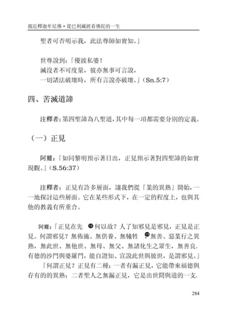 親近釋迦牟尼佛·從巴利藏經看佛陀的一生
284
聖者可否明示我，此法尊師如實知。」
世尊說到：「優波私婆！
滅沒者不可度量，彼亦無事可言說，
一切諸法破壞時，所有言說亦破壞。」（Sn.5:7）
四、苦滅道諦
注釋者：第四聖諦為八聖道，其中每一項都需要分別的定義。
（一）正見
阿難：「如同黎明預示著日出，正見預示著對四聖諦的如實
現觀。」（S.56:37）
注釋者：正見有許多層面，讓我們從「業的異熟」開始，一
一地探討這些層面。它在某些形式下，在一定的程度上，也與其
他的教義有所重合。
阿難：「正見在先 ，何以故？人了知邪見是邪見，正見是正
見。何謂邪見？無佈施、無供養、無犧牲 ，無善、惡業行之異
熟，無此世、無他世、無母、無父、無諸化生之眾生，無善良、
有德的沙門與婆羅門，能自證知、宣說此世與彼世，是謂邪見。」
「何謂正見？正見有二種：一者有漏正見，它能帶來福德與
存有的的異熟；二者聖人之無漏正見，它是出世間與道的一支。
 