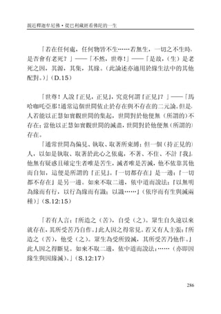 親近釋迦牟尼佛·從巴利藏經看佛陀的一生
286
「若在任何處，任何物皆不生……若無生，一切之不生時，
是否會有老死？」——「不然，世尊！」——「是故，（生）是老
死之因，其源，其集，其緣。（此論述亦適用於緣生法中的其他
配對。）」（D.15）
「世尊！人說『正見，正見』，究竟何謂『正見』？」——「馬
哈咖吒亞那！通常這個世間依止於存在與不存在的二元論。但是，
人若能以正慧如實觀世間的集起，世間對於他便無（所謂的）不
存在；當他以正慧如實觀世間的滅盡，世間對於他便無（所謂的）
存在。
「通常世間為偏見、執取、取著所束縛；但一個（持正見的）
人，以如是執取、取著於此心之依處，不著、不住、不計『我』，
他無有疑惑且確定生者唯是苦生，滅者唯是苦滅，他不依靠其他
而自知，這便是所謂的『正見』。『一切都存在』是一邊；『一切
都不存在』是另一邊。如來不取二邊，依中道而說法：『以無明
為緣而有行，以行為緣而有識；以識……』（依序而有生與滅兩
種）」（S.12:15）
「若有人言：『所造之（苦），自受（之）。眾生自久遠以來
就存在，其所受苦乃自作。』此人因之得常見。若又有人主張：『所
造之（苦），他受（之）。眾生為受所毀滅，其所受苦乃他作。』
此人因之得斷見。如來不取二邊，依中道而說法：……（亦即因
緣生與因緣滅）。」（S.12:17）
 