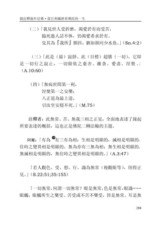 親近釋迦牟尼佛·從巴利藏經看佛陀的一生
288
（二）「我見世人受折磨，渴愛於有而受苦，
臨死愚人話不休，仍渴愛希求於有。
見其為『我所』顫抖，猶如涸河少水魚。」（Sn.4:2）
（三）「此是（最）寂靜、此（目標）超勝（一切），它即
是一切行之寂止，一切餘依之棄舍、離貪、愛盡、涅槃 。」
（A.10:60）
（四）「無病世間第一利，
涅槃第一之安樂；
八正道為最上道，
引汝至安穩不死。」（M.75）
注釋者：此無常、苦、無我三相之正見，全面地表達了緣起
所要表達的概括，這也正是佛陀二轉法輪的主題。
阿難：「有為 有三有為相：生相是明顯的，滅相是明顯的，
住時之變異相是明顯的。無為亦有三無為相；無生相是明顯的，
無滅相是明顯的，無住時之變異相是明顯的。」（A.3:47）
「若人觀色、受、想、行、識為無常（複觀眼等），則得正
見。」（S.22:51;35:155）
「一切無常，何謂一切無常？眼是無常，色是無常，眼識……
眼觸，眼觸所生之樂受、苦受或不苦不樂受，皆是無常。耳是無
 