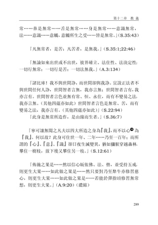 第十二章 教 義
289
常……鼻是無常……舌是無常……身是無常……意識無常，
法……意識……意觸，意觸所生之受……皆是無常。」（S.35:43）
「凡無常者，是苦；凡苦者，是無我。」（S.35:1;22:46）
「無論如來出世或不出世，彼界確立、法住性、法決定性：
一切行無常；一切行是苦；一切法無我。」（A.3:134）
「諸比庫！我不與世間諍，而世間卻與我諍。宜說正法者不
與世間任何人諍，世間智者言無，我亦言無；世間智者言有，我
亦言有。世間智者言色並無有常、恒、永住，而有不變易之法，
我亦言無。（其他四蘊亦如此）世間智者言色是無常、苦，而有
變易之法，我亦言有。（其他四蘊亦如此）」（S.22:94）
「此身是無常所造作，是由緣而生者。」（S.36:7）
「寧可讓無聞之凡夫以四大所造之身為『我』，而不以心 為
『我』。何以故？此身可住世一年、二年……乃至一百年；而所
謂的『心』、『意』、『識』卻日夜生滅變異，猶如獼猴穿越森林，
攀住一樹枝，放下後又攀住另一枝。」（S.12:61）
「佈施之果是……然以信心皈依佛、法、僧，並受持五戒，
則更生大果……如此做之果是……然只要對乃至犛牛亦修習慈
心，則更生大果……如此做之果是……若能於彈指頃修習無常
想，則更生大果。」（A.9:20）（濃縮）
 