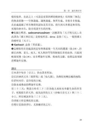 第一章 誕生與早年
29
樣的境界。在此之上（可說是更第四禪的精妙化）有四個「無色」
的無盡狀態——空無邊處、識無邊處、無所有處、非想非非想處，
在此處超越了所有物質的認知及其差別。投生到天界都是無常的，
死後仍會再生，除非得證不生的涅槃。
�依據注釋書，sadevamanussānaṃ一詞應譯為「天子與人民」，在
此譯為「國王與臣民」是情境所需。deva 意指「天」，一般對國王
的稱呼是「天子」。
� Kaṇhasiri 意指「黑莊嚴」。
�這種情形在別處說到是每尊佛最後一生共同的遭遇（D.14）,但
維巴西佛，老人、病人、死人與沙門等四個報信者的故事，只提到
毗婆屍佛（D.14），而非釋迦牟尼佛。後來的文獻，也將這故事歸
於釋迦牟尼佛。
譯注
①本書中每章「引言」，皆由譯者所加。
②巴拉納西又名「鹿野苑」或「仙人園」，為佛陀初轉法輪的地點，
位於恒河岸，是印度的古城。
③指未成佛前的釋迦牟尼佛。
④三十三天：傳說古時有三十三位為他人福祉而奉獻生命的善男
子，死後投生於天界，成為該界的大王（沙咖天帝天王）與三十二
小王，所以稱該界為「三十三天」。
⑤淨飯王即是佛陀的父親。
⑥梵行是指清淨行，尤指離淫欲之行。
 