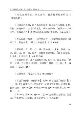 親近釋迦牟尼佛·從巴利藏經看佛陀的一生
290
「 凡 歡 喜 眼 等 者 ， 亦 歡 喜 苦 ， 我 說 將 不 得 解 脫 苦 。」
（S.35:19）
「何謂苦之異熟？當人為苦所制服，其心為苦所纏擾，憂愁、
悲傷、捶胸啼哭，甚至陷於迷亂，或向外尋求：『有誰知一字或
二字，能滅此苦？』我說苦在迷亂或尋求中異熟。」（A.6:63）
「若人視諸行為樂……或涅槃為苦，其所好樂隨順於法（真
理）者，無有是處。（反之）方有是處。」（A.6:99）
「所有色、受、想、行、識，不論過去、未來、現在、內、
外、細、劣、勝、遠、近者，皆應作如實地觀：『此非我所有，
此非我，此非有我。』」（S.22:59）
「彼於世間中，凡夫依彼想世間、思世間，此是聖者『世
間』之教。凡夫依何想世間、思世間？即眼、耳、鼻、舌、身
與意。」（S.35:116）
「以變壞故，稱之為世間。」（S.35:82）
「有說『空世間、空世間者』，世尊！何以故說『空世間』？」
——「阿難！以其於我、我所是空，故說『空世間』。何謂於我、
我所是空？眼……色……眼識……眼觸……眼觸所生受……
耳……。」
「鼻……；舌……；身……；意……意觸所生之樂受、苦受
或不苦不樂受，此於我、我所亦是空。」（S.35:85）
 