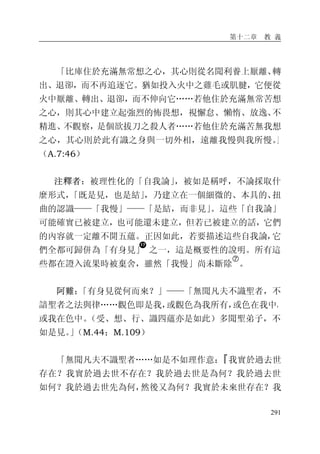 第十二章 教 義
291
「比庫住於充滿無常想之心，其心則從名聞利養上厭離、轉
出、退卻，而不再追逐它。猶如投入火中之雞毛或肌腱，它便從
火中厭離、轉出、退卻，而不伸向它……若他住於充滿無常苦想
之心，則其心中建立起強烈的怖畏想，視懈怠、懶惰、放逸、不
精進、不觀察，是個欲拔刀之殺人者……若他住於充滿苦無我想
之心，其心則於此有識之身與一切外相，遠離我慢與我所慢。」
（A.7:46）
注釋者：被理性化的「自我論」，被如是稱呼，不論採取什
麼形式，「既是見，也是結」，乃建立在一個細微的、本具的、扭
曲的認識——「我慢」——「是結，而非見」。這些「自我論」
可能確實已被建立，也可能還未建立，但若已被建立的話，它們
的內容就一定離不開五蘊。正因如此，若要描述這些自我論，它
們全都可歸併為「有身見」 之一，這是概要性的說明。所有這
些都在證入流果時被棄舍，雖然「我慢」尚未斷除
�
。
阿難：「有身見從何而來？」——「無聞凡夫不識聖者，不
諳聖者之法與律……觀色即是我，或觀色為我所有，或色在我中，
或我在色中。（受、想、行、識四蘊亦是如此）多聞聖弟子，不
如是見。」（M.44；M.109）
「無聞凡夫不識聖者……如是不如理作意：『我實於過去世
存在？我實於過去世不存在？我於過去世是為何？我於過去世
如何？我於過去世先為何，然後又為何？我實於未來世存在？我
 