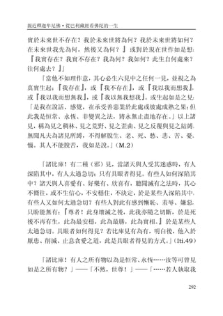 親近釋迦牟尼佛·從巴利藏經看佛陀的一生
292
實於未來世不存在？我於未來世將為何？我於未來世將如何？
在未來世我先為何，然後又為何？』或對於現在世作如是想：
『我實存在？我實不存在？我為何？我如何？此生自何處來？
往何處去？』」
「當他不如理作意，其心必生六見中之任何一見，並視之為
真實生起：『我存在』，或『我不存在』，或『我以我而想我』，
或『我以我而想無我』，或『我以無我想我』。或生起如是之見：
「是我在說話、感覺，在承受善惡業於此處或彼處成熟之果；但
此我是恒常、永恆、非變異之法，將永無止盡地存在。」以上諸
見，稱為見之稠林、見之荒野、見之歪曲、見之反覆與見之結縛。
無聞凡夫為諸見所縛，不得解脫生、老、死、愁、悲、苦、憂、
惱。其人不能脫苦，我如是說。」（M.2）
「諸比庫！有二種（邪）見，當諸天與人受其迷惑時，有人
深陷其中，有人太過急切；只有具眼者得見。有些人如何深陷其
中？諸天與人喜愛有、好樂有、欣喜有，聽聞滅有之法時，其心
不嚮往，或不生信心，不安穩住，不決定，於是某些人深陷其中。
有些人又如何太過急切？有些人對此有感到慚恥、羞辱、嫌惡，
只盼能無有：『尊者！此身壞滅之後，此我亦隨之切斷，於是死
後不再有生，此為最安穩，此為最勝，此為實相。』於是某些人
太過急切。具眼者如何得見？若比庫見有為有，明白後，他入於
厭患、削減、止息貪愛之道，此是具眼者得見的方式。」（Iti.49）
「諸比庫！有人之所有物以為是恒常、永恆……汝等可曾見
如是之所有物？」——「不然，世尊！」——「……若人執取我
 