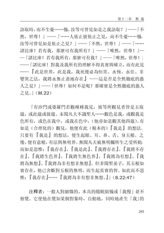 第十二章 教 義
293
語取時，而不生憂……惱，汝等可曾見如是之我語取？」——「不
然，世尊！」——「……人依止彼依止之見，而不生憂……惱，
汝等可曾見如是依止之見？」——「不然，世尊！」——「……
諸比庫！若有我，那麼可有我所有？」——「唯然，世尊！」—
—「諸比庫！若有我所有，那麼可有我？」——「唯然，世尊！」
——「諸比庫！對我及我所有的理解不得真實與確立，而有此見
——『此是世界，此是我，我死後必為恒常、永恆、永住、非
變異之法，我將永無止盡地存在』——這是否是全然徹底的愚
人之見？」——「世尊！如何不是呢？那確實是全然徹底的愚人
之見。」（M.22）
「有沙門或婆羅門若觀種種我見，彼等所觀見者皆是五取
蘊，或此蘊或彼蘊。未聞凡夫不識聖人……觀色是我，或觀我是
色所有，或色在我中，或我在色中，（他亦如是觀其他四蘊）。有
如是（合理化的）觀見，他便有此（根本的）『我是』的想法。
只要有『我是』的想法，便生起眼、耳、鼻、舌、身五根。之
後，便有意根，有法與無明界。無聞凡夫被無明觸所生之受所動，
而如是思惟：『我存在』、『我是此』、『我將存在』、『我將不存
在』、『我將生色界』、『我將生無色界』、『我將為有想』、『我
將為無想』、『我將為非有想非無想』。但多聞聖弟子，其五根如
實存在，他已舍斷對五根的無明，而生起真實的智。如此而不思
惟：『我存在』……『我將為非有想非無想。』」（S.22:47）
注釋者：一般人對細微的、本具的隨眠煩惱或「我慢」並不
察覺。它使他在覺知某個對象時，自動地、同時地產生「我」的
 